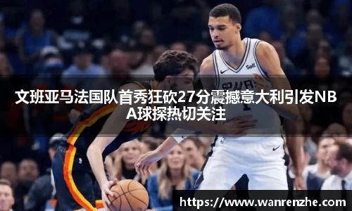 文班亚马法国队首秀狂砍27分震撼意大利引发NBA球探热切关注